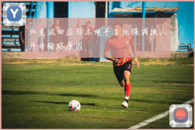加克波回应日本绝平言论强调换人并非输球原因