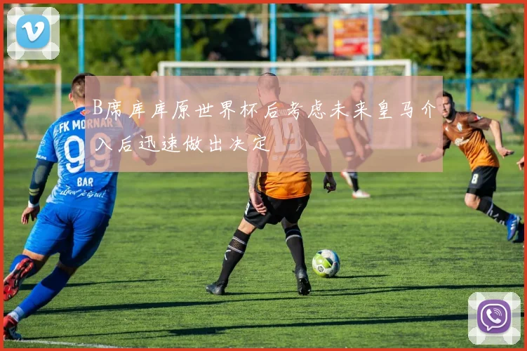 B席库库原世界杯后考虑未来皇马介入后迅速做出决定