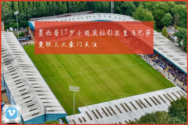 墨西哥17岁小将莫拉引发皇马巴萨曼联三大豪门关注
