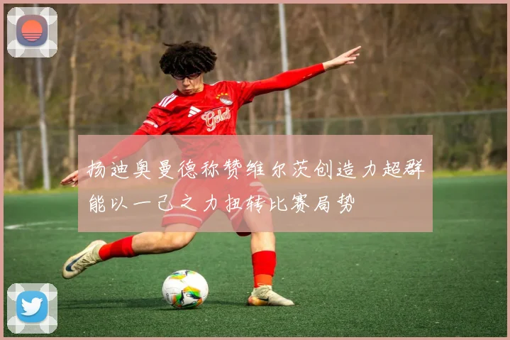 扬迪奥曼德称赞维尔茨创造力超群能以一己之力扭转比赛局势