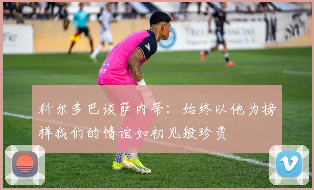 科尔多巴谈萨内蒂：始终以他为榜样我们的情谊如初见般珍贵