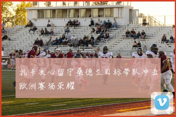 扎卡决心留守桑德兰目标带队冲击欧洲赛场荣耀