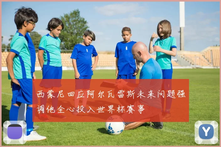 西蒙尼回应阿尔瓦雷斯未来问题强调他全心投入世界杯赛事