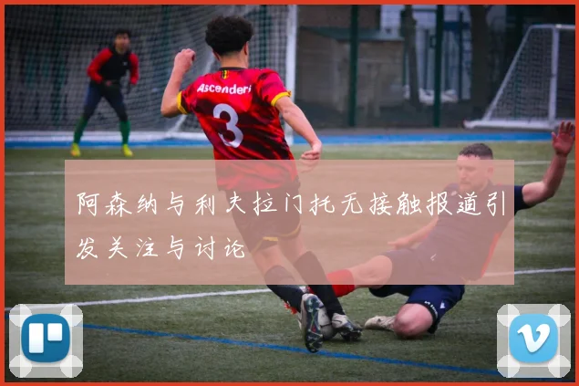 阿森纳与利夫拉门托无接触报道引发关注与讨论
