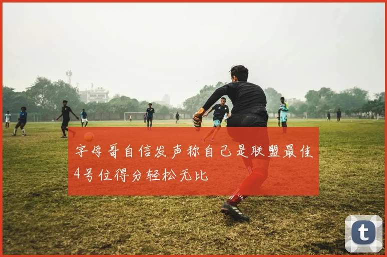 字母哥自信发声称自己是联盟最佳4号位得分轻松无比