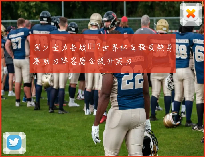 国少全力备战U17世界杯高强度热身赛助力阵容磨合提升实力