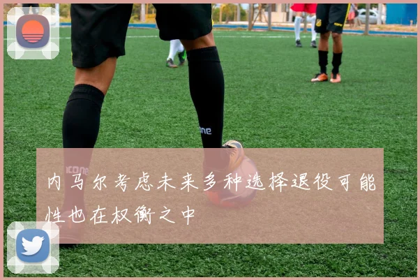 内马尔考虑未来多种选择退役可能性也在权衡之中